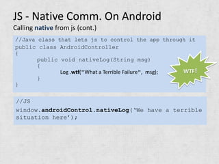 JS - Native Comm. On Android
Calling native from js (cont.)
//Java class that lets js to control the app through it
public class AndroidController
{
       public void nativeLog(String msg)
       {
              Log .wtf("What a Terrible Failure", msg); WTF!
       }
}

//JS
window.androidControl.nativeLog(‘We have a terrible
situation here’);
 