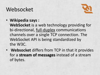 Websocket
• Wikipedia says :
  WebSocket is a web technology providing for
  bi-directional, full-duplex communications
  channels over a single TCP connection. The
  WebSocket API is being standardized by
  the W3C.
• Websocket differs from TCP in that it provides
  for a stream of messages instead of a stream
  of bytes.
 