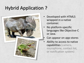 Hybrid Application ?
                  • Developed with HTML5
                    wrapped in a native
                    container.
                  • No platform-specific
                    languages like Objective-C
                    or Java.
                  • Can appear on app-stores
                  • Ability to access to native
                    capabilities (camera,
                    microphone, contact list,
                    or notification system)
 