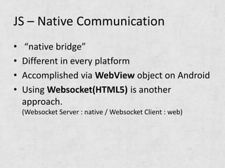 JS – Native Communication
•   “native bridge”
•   Different in every platform
•   Accomplished via WebView object on Android
•   Using Websocket(HTML5) is another
    approach.
    (Websocket Server : native / Websocket Client : web)
 