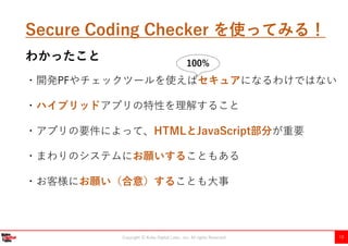 Copyright Ⓒ Kobe Digital Labo , Inc. All rights Reserved 13
Secure Coding Checker を使ってみる！
・開発PFやチェックツールを使えばセキュアになるわけではない
100%
・ハイブリッドアプリの特性を理解すること
・アプリの要件によって、HTMLとJavaScript部分が重要
・まわりのシステムにお願いすることもある
わかったこと
・お客様にお願い（合意）することも大事
 