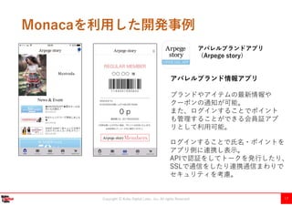 Copyright Ⓒ Kobe Digital Labo , Inc. All rights Reserved 17
Monacaを利用した開発事例
アパレルブランドアプリ
（Arpege story）
〇〇 〇〇
アパレルブランド情報アプリ
ブランドやアイテムの最新情報や
クーポンの通知が可能。
また、ログインすることでポイント
も管理することができる会員証アプ
リとして利用可能。
ログインすることで氏名・ポイントを
アプリ側に連携し表示。
APIで認証をしてトークを発行したり、
SSLで通信をしたり連携通信まわりで
セキュリティを考慮。
 