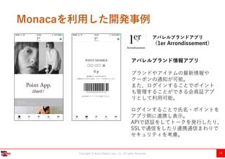 Copyright Ⓒ Kobe Digital Labo , Inc. All rights Reserved 18
Monacaを利用した開発事例
アパレルブランドアプリ
（1er Arrondissement）
〇〇 〇〇
アパレルブランド情報アプリ
ブランドやアイテムの最新情報や
クーポンの通知が可能。
また、ログインすることでポイント
も管理することができる会員証アプ
リとして利用可能。
ログインすることで氏名・ポイントを
アプリ側に連携し表示。
APIで認証をしてトークを発行したり、
SSLで通信をしたり連携通信まわりで
セキュリティを考慮。
 