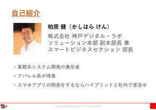Copyright Ⓒ Kobe Digital Labo , Inc. All rights Reserved 1
自己紹介
株式会社 神戸デジタル・ラボ
ソリューション本部 副本部⾧ 兼
スマートビジネスセクション 部⾧
柏原 健（かしはら けん）
・業務系システム開発の責任者
・アパレル系が得意
・スマホアプリの開発をするならハイブリットと社内で普及中
 