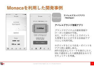 Copyright Ⓒ Kobe Digital Labo , Inc. All rights Reserved 19
Monacaを利用した開発事例
アパレルブランドアプリ
（feerique）
アパレルブランド情報アプリ
ブランドやアイテムの最新情報や
クーポンの通知が可能。
また、ログインすることでポイント
も管理することができる会員証アプ
リとして利用可能。
ログインすることで氏名・ポイントを
アプリ側に連携し表示。
APIで認証をしてトークを発行したり、
SSLで通信をしたり連携通信まわりで
セキュリティを考慮。
 