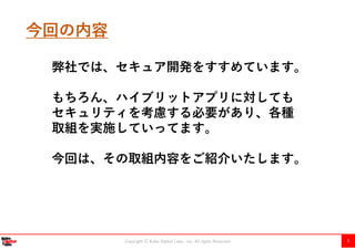 Copyright Ⓒ Kobe Digital Labo , Inc. All rights Reserved 3
今回の内容
弊社では、セキュア開発をすすめています。
もちろん、ハイブリットアプリに対しても
セキュリティを考慮する必要があり、各種
取組を実施していってます。
今回は、その取組内容をご紹介いたします。
 