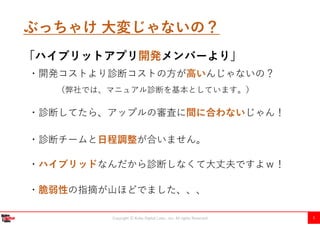 Copyright Ⓒ Kobe Digital Labo , Inc. All rights Reserved 5
ぶっちゃけ 大変じゃないの？
「ハイブリットアプリ開発メンバーより」
・診断してたら、アップルの審査に間に合わないじゃん！
・開発コストより診断コストの方が高いんじゃないの？
（弊社では、マニュアル診断を基本としています。）
・ハイブリッドなんだから診断しなくて大丈夫ですよｗ！
・脆弱性の指摘が山ほどでました、、、
・診断チームと日程調整が合いません。
 