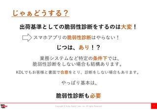 Copyright Ⓒ Kobe Digital Labo , Inc. All rights Reserved 7
じゃぁどうする？
スマホアプリの脆弱性診断はやらない！
じつは、あり！？
業務システムなど特定の条件下では、
脆弱性診断をしない場合も結構あります。
KDLでもお客様と書面で合意をとり、診断をしない場合もあります。
出荷基準としての脆弱性診断をするのは大変！
脆弱性診断も必要
やっぱり基本は、
 