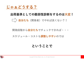 Copyright Ⓒ Kobe Digital Labo , Inc. All rights Reserved 8
じゃぁどうする？
自分たち（開発者）でやれば良くない？！
開発段階から自分たちでチェックできれば・・・
スケジュール・コストも調整しやすいのでは
ということで
出荷基準としての脆弱性診断をするのは大変！
 