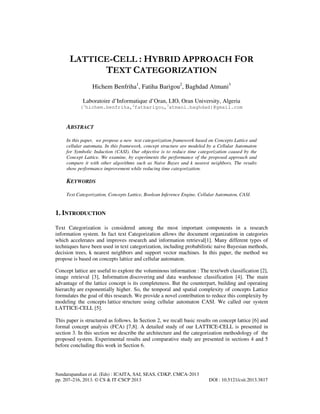 LATTICE-CELL : HYBRID APPROACH FOR
TEXT CATEGORIZATION
Hichem Benfriha1, Fatiha Barigou2, Baghdad Atmani3
Laboratoire d’Informatique d’Oran, LIO, Oran University, Algeria
{1hichem.benfriha,2fatbarigou,3atmani.baghdad}@gmail.com

ABSTRACT
In this paper, we propose a new text categorization framework based on Concepts Lattice and
cellular automata. In this framework, concept structure are modeled by a Cellular Automaton
for Symbolic Induction (CASI). Our objective is to reduce time categorization caused by the
Concept Lattice. We examine, by experiments the performance of the proposed approach and
compare it with other algorithms such as Naive Bayes and k nearest neighbors. The results
show performance improvement while reducing time categorization.

KEYWORDS
Text Categorization, Concepts Lattice, Boolean Inference Engine, Cellular Automaton, CASI.

1. INTRODUCTION
Text Categorization is considered among the most important components in a research
information system. In fact text Categorization allows the document organization in categories
which accelerates and improves research and information retrieval[1]. Many different types of
techniques have been used in text categorization, including probabilistic naive Bayesian methods,
decision trees, k nearest neighbors and support vector machines. In this paper, the method we
propose is based on concepts lattice and cellular automaton.
Concept lattice are useful to explore the voluminous information : The text/web classification [2],
image retrieval [3], Information discovering and data warehouse classification [4]. The main
advantage of the lattice concept is its completeness. But the counterpart, building and operating
hierarchy are exponentially higher. So, the temporal and spatial complexity of concepts Lattice
formulates the goal of this research. We provide a novel contribution to reduce this complexity by
modeling the concepts lattice structure using cellular automaton CASI. We called our system
LATTICE-CELL [5].
This paper is structured as follows. In Section 2, we recall basic results on concept lattice [6] and
formal concept analysis (FCA) [7,8]. A detailed study of our LATTICE-CELL is presented in
section 3. In this section we describe the architecture and the categorization methodology of the
proposed system. Experimental results and comparative study are presented in sections 4 and 5
before concluding this work in Section 6.

Sundarapandian et al. (Eds) : ICAITA, SAI, SEAS, CDKP, CMCA-2013
pp. 207–216, 2013. © CS & IT-CSCP 2013

DOI : 10.5121/csit.2013.3817

 