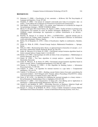 Computer Science & Information Technology (CS & IT)

216

REFERENCES
[1]
[2]
[3]
[4]

[5]

[6]
[7]
[8]
[9]
[10]
[11]
[12]
[13]
[14]
[15]

[16]
[17]
[18]
[19]

Sebastiani. F. (2006) « Classification of text, automatic ». (K.Brown, Ed) The Encyclopedia of
Language and linguistics, 14, pp. 457-462.
Géraldine, P. (2008) « Une mesure de similarité contextuelle pour l'aide à la navigation dans un
treillis ». 8 éme édition de la Conference de l'Extraction et la Gestion des Connaissances.
Ould Djibril , M. & Oulad, H. (2007) « Un système pour l'indexation et la recherche des images de
l'art géométrique islamique », WOTIC’07,ENSIAS, Rabat.
Messai, N., Devignes M.D.,Samil Tabone, M., Napoli A. (2005) « Treillis de Galois et ontologie pour
l’interrogation d’un annuaire de source de données biologiques (BioRegistry) » . Dans actes du
XXIIIème congrès informatique des organisation et systèmes d'information et de décision INFORSID.
Benfriha, H., Barigou, F. & Atmani, B. (2011) « LATTICE-CELL : approche hybride pour la
catégorisation des comptes rendus hospitaliers ». The 1st International Conference on Information
system and technologies, Tébessa, Algeria.
Barbut, M. & Monjardet, B. (1970) « Ordre et Classification: Algèbre et combinatoire», Hachette,
Paris.
Ganter, B., Wille, R. (1999) « Formal Concept Analysis, Mathematical Foundations » , Springer,
Berlin.
Wille, R. (1982) « Restructuring lattice theory: an approach based on hierarchies of concepts », in: I.
Rival (Ed.), Ordered Sets, Reidel, Dordrecht, Boston, pp. 445–470.
Godin, R., Missaoui, R. & Alaoui, H. (1995) « Incremental concept formation algorithms based on
Galois (concept) lattices, Comput. Intell. 11 (2) 246–267.
Bordat, J.-P. (1986) « Calcul pratique du treillis de Galois d’une correspondance ». Mathématiques et
Sciences Humaines, 96:31–47.
Ganter, B. (1984) « Two basic algorithms in concept analysis» . preprint 831, Technische
Hochschule, Darmstadt.
Godin, R., Missaoui , R. & Alaoui, H. (1995) « Incremental concept formation algorithms based on
Galois (concept) lattices. Computational Intelligence,11(2):246–267, 1995.
Nourine, L. & Raynaud, O. (1999) « A Fast Algorithm for Building Lattices ». Information
Processing Letters, 71:199–204.
Valtchev, P. (1999) « An algorithm for minimal insertion in a type lattice ». Computational
Intelligence, 15(1):63–78.
Valtchev, P. & Missaoui, R. (2001) « Building concept (Galois) lattices from parts: generalizing the
incremental methods ». In H. Delugach and G. Stumme, editors, Proceedings of the ICCS’01, volume
2120 of Lecture Notes in Computer Science, pages 290–303.
Norris, E. M. (1978) « An algorithm for computing the maximal rectangles in a binary relation ».
Revue Roumaine de Mathématiques Pures et Appliquées,23(2):243–250.
Sebastiani, F. (2005) « Text Categorization, in Zanasi (dir.), Text Mining and its Applications to
Intelligence », CRM and Knowledge Management, WIT Press, 109-129.
Atmani B. and Beldjilali B. (2007) « Knowledge Discovery in Databases: Induction Graph and
Cellular Automaton », Computing and Informatics Journal, Vol.26, N°2 P: 171-197.
Barigou, F., Atmani, B. & Beldjilali, B. (2012) « Using a Cellular Automaton to Extract Medical
Information from Clinical Documents ». Journal of Information Processing Systems, Vol.8, No.1.

 