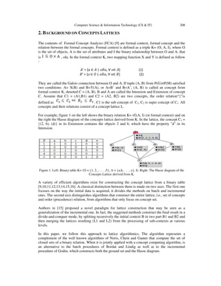 Computer Science & Information Technology (CS & IT)

208

2. BACKGROUND ON CONCEPTS LATTICES
The contents of Formal Concept Analysis (FCA) [9] are formal context, formal concept and the
relation between the formal concepts. Formal context is defined as a triple K= (O, A, I), where O
is the set of objects, A is the set of attributes and I the binary relationship between O and A, that
is
, oIa. In the formal context K, two mapping function X and Y is defined as follow
:
‫}ܣ ∈݋ ∀ ,ܴܽ݋ | ܣ ∈ ܽ{ = ′ܣ‬
‫}ܤ ∈ܽ ∀ ,ܴܽ݋ | ܱ ∈ ݋{ = ′ܤ‬

(1)
(2)

They are called the Galois connection between O and A. If tuple (A, B) from P(G)×P(M) satisfied
two conditions: A= X(B) and B=Y(A), or A=B’ and B=A’, (A, B) is called an concept from
formal context K, denoted C = (A, B), B and A are called the Intension and Extension of concept
C. Assume that C1 = (A1,B1) and C2 = (A2, B2) are two concepts, the order relation“≤”is
defined as
. C1 is the sub concept of C2, C2 is super concept of C1. All
concepts and their relations consist of a concept lattice L.
For example, figure 1 on the left shows the binary relation K= (O,A, I) (or formal context) and on
the right the Hasse diagram of the concepts lattice derived from K. In the lattice, the concept C3 =
{(2, 6), (d)} in its Extension contains the objects 2 and 6, which have the property "d" in its
Intension.

Figure 1. Left: Binary table K= (O = {1, 2, , . . . ,5}, A = {a,b, . . . , e}, I). Right: The Hasse diagram of the
Concepts Lattice derived from K.

A variety of efficient algorithms exist for constructing the concept lattice from a binary table
[9,10,11,12,13,14,15,16]. A classical distinction between them is made on two axes. The first one
focuses on the way the initial data is acquired, it divides the methods on batch and incremental
ones. The second axis distinguishes algorithms that construct the entire lattice, i.e., set of concepts
and order (precedence) relation, from algorithms that only focus on concept set.
Authors in [15] proposed a novel paradigm for lattice construction that may be seen as a
generalization of the incremental one. In fact, the suggested methods construct the final result in a
divide-and-conquer mode, by splitting recursively the initial context B in two part B1 and B2 and
then merging the lattices resulting (L1 and L2) from the processing of sub-contexts at various
levels.
In this paper, we follow this approach to lattice algorithmics. The algorithm represents a
complement of the well known algorithms of Noris, Chein and Ganter that compute the set of
closed sets of a binary relation. When it is jointly applied with a concept computing algorithm, is
an alternative to the batch procedures of Bordat and Lindig as well as to the incremental
procedure of Godin, which constructs both the ground set and the Hasse diagram.

 