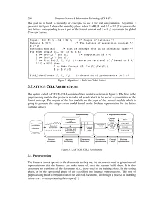 209

Computer Science & Information Technology (CS & IT)

Our goal is to build a hierarchy of concepts, to use it for text categorization. Algorithm 1
presented in figure 2 shows the assembly phase when L1=B1≤1 and L2 = B2 ≤2 represents the
two lattices corresponding to each part of the formal context and L = B ≤ represents the global
Concepts Lattice.

Figure 2. Algorithm 1 : Build the Global Lattice

3. LATTICE-CELL ARCHITECTURE
Our system called LATTICE-CELL consists of two modules as shown in figure 3. The first, is the
preprocessing module that produces an index of words which is the vector representation or the
formal concept. The outputs of the first module are the input of the second module which is
going to generate the categorization model based on the Boolean representation for the lattice
(cellular lattice).

Figure 3. LATTICE-CELL Architecture

3.1. Preprocessing
The learners cannot operate on the documents as they are; the documents must be given internal
representations that the learners can make sense of, once the learners build them. It is thus
customary to transform all the documents (i.e., those used in the training phase, in the testing
phase, or in the operational phase of the classifier) into internal representations. The step of
preprocessing build a representation of the selected documents, all through a process of indexing
is to extract terms representing the corpora [1].

 