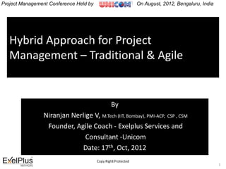 Hybrid Approach for Project
Management – Traditional & Agile
By
Niranjan Nerlige V, M.Tech (IIT, Bombay), PMI-ACP, CSP , CSM
Founder, Agile Coach - Exelplus Services and
Consultant -Unicom
Date: 17th, Oct, 2012
1Copy Right Protected
1
Project Management Conference Held by On August, 2012, Bengaluru, India
 