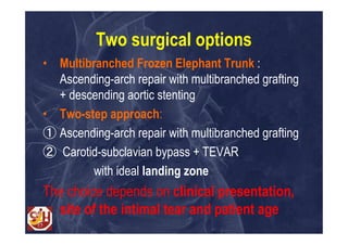 Two surgical options
• Multibranched Frozen Elephant Trunk :
  Ascending-arch repair with multibranched grafting
  + descending aortic stenting
• Two-step approach:
① Ascending-arch repair with multibranched grafting
② Carotid-subclavian bypass + TEVAR
         with ideal landing zone
The choice depends on clinical presentation,
  site of the intimal tear and patient age
 