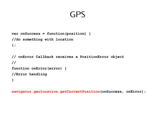 GPS
var onSuccess = function(position) {
//do something with location
};
// onError Callback receives a PositionError object
//
function onError(error) {
//Error handling
}
navigator.geolocation.getCurrentPosition(onSuccess, onError);
 