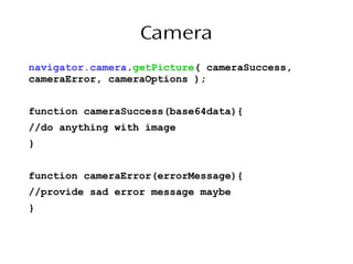 Camera
navigator.camera.getPicture( cameraSuccess,
cameraError, cameraOptions );
function cameraSuccess(base64data){
//do anything with image
}
function cameraError(errorMessage){
//provide sad error message maybe
}
 