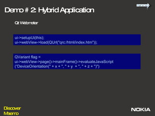 ui->setupUi(this); ui->webView->load(QUrl("qrc:/html/index.htm")); Demo # 2: Hybrid Application Qt Webmeter QVariant flag =  ui->webView->page()->mainFrame()->evaluateJavaScript (“DeviceOrientation(" + x + ", " + y  + ", " + z + ")") 