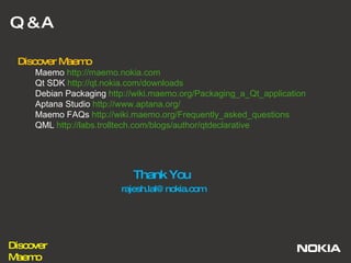 Q & A Thank You  [email_address] Discover Maemo  Maemo  http://maemo.nokia.com   Qt SDK  http://qt.nokia.com/downloads   Debian Packaging  http://wiki.maemo.org/Packaging_a_Qt_application Aptana Studio  http://www.aptana.org/   Maemo FAQs  http://wiki.maemo.org/Frequently_asked_questions   QML  http://labs.trolltech.com/blogs/author/qtdeclarative   