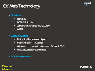 Qt Web Technology Qt Webkit HTML 5  CSS 3 Animation JavaScript libraries like JQuery AJAX  Webview widget  Embeddable browser object Map with an HTML page Allows communication between Qt and HTML Allow access to Native data DOM Manipulation 
