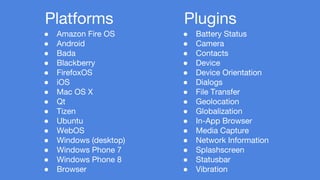 ● Battery Status 
● Camera 
● Contacts 
● Device 
● Device Orientation 
● Dialogs 
● File Transfer 
● Geolocation 
● Globalization 
● In-App Browser 
● Media Capture 
● Network Information 
● Splashscreen 
● Statusbar 
● Vibration 
Platforms 
● Amazon Fire OS 
● Android 
● Bada 
● Blackberry 
● FirefoxOS 
● iOS 
● Mac OS X 
● Qt 
● Tizen 
● Ubuntu 
● WebOS 
● Windows (desktop) 
● Windows Phone 7 
● Windows Phone 8 
● Browser 
Plugins 
 