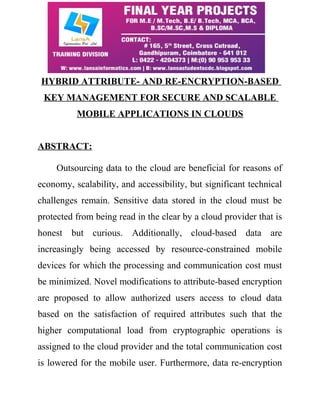 HYBRID ATTRIBUTE- AND RE-ENCRYPTION-BASED 
KEY MANAGEMENT FOR SECURE AND SCALABLE 
MOBILE APPLICATIONS IN CLOUDS 
ABSTRACT: 
Outsourcing data to the cloud are beneficial for reasons of 
economy, scalability, and accessibility, but significant technical 
challenges remain. Sensitive data stored in the cloud must be 
protected from being read in the clear by a cloud provider that is 
honest but curious. Additionally, cloud-based data are 
increasingly being accessed by resource-constrained mobile 
devices for which the processing and communication cost must 
be minimized. Novel modifications to attribute-based encryption 
are proposed to allow authorized users access to cloud data 
based on the satisfaction of required attributes such that the 
higher computational load from cryptographic operations is 
assigned to the cloud provider and the total communication cost 
is lowered for the mobile user. Furthermore, data re-encryption 
 