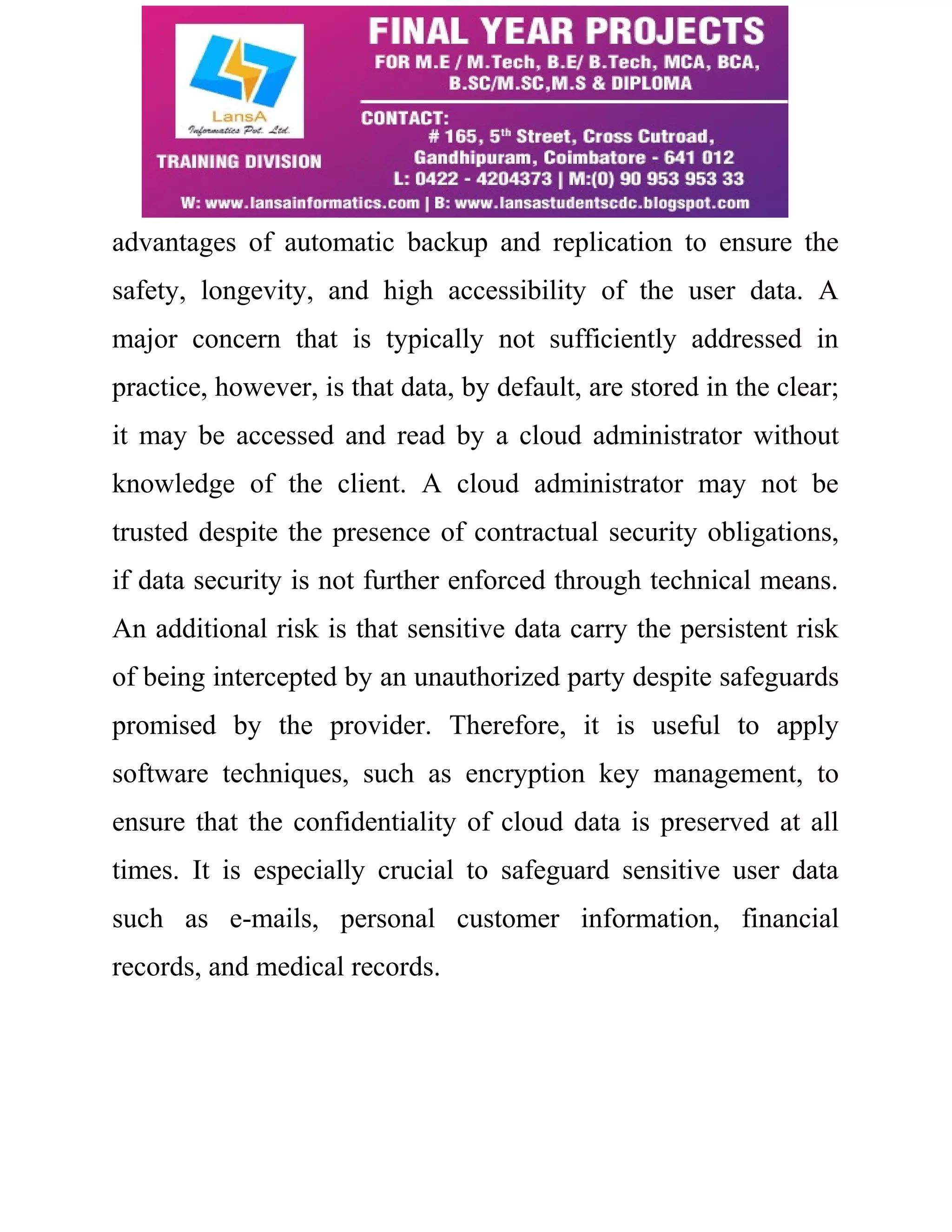 advantages of automatic backup and replication to ensure the 
safety, longevity, and high accessibility of the user data. A 
major concern that is typically not sufficiently addressed in 
practice, however, is that data, by default, are stored in the clear; 
it may be accessed and read by a cloud administrator without 
knowledge of the client. A cloud administrator may not be 
trusted despite the presence of contractual security obligations, 
if data security is not further enforced through technical means. 
An additional risk is that sensitive data carry the persistent risk 
of being intercepted by an unauthorized party despite safeguards 
promised by the provider. Therefore, it is useful to apply 
software techniques, such as encryption key management, to 
ensure that the confidentiality of cloud data is preserved at all 
times. It is especially crucial to safeguard sensitive user data 
such as e-mails, personal customer information, financial 
records, and medical records. 
 