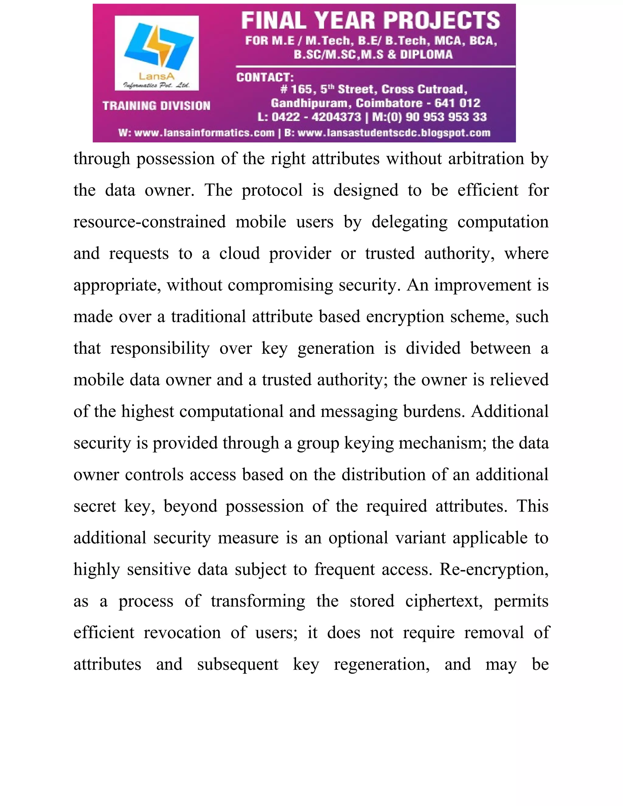 through possession of the right attributes without arbitration by 
the data owner. The protocol is designed to be efficient for 
resource-constrained mobile users by delegating computation 
and requests to a cloud provider or trusted authority, where 
appropriate, without compromising security. An improvement is 
made over a traditional attribute based encryption scheme, such 
that responsibility over key generation is divided between a 
mobile data owner and a trusted authority; the owner is relieved 
of the highest computational and messaging burdens. Additional 
security is provided through a group keying mechanism; the data 
owner controls access based on the distribution of an additional 
secret key, beyond possession of the required attributes. This 
additional security measure is an optional variant applicable to 
highly sensitive data subject to frequent access. Re-encryption, 
as a process of transforming the stored ciphertext, permits 
efficient revocation of users; it does not require removal of 
attributes and subsequent key regeneration, and may be 
 