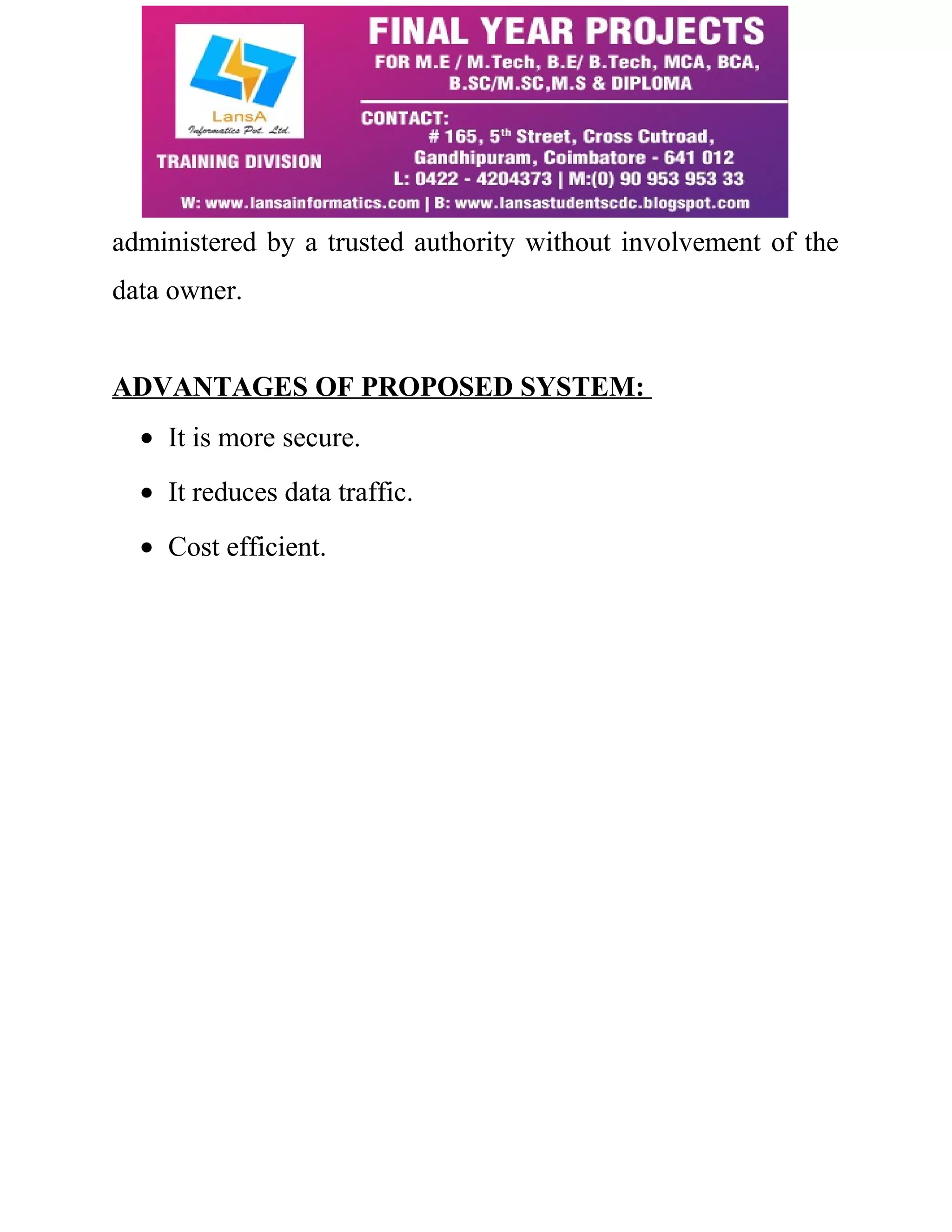 administered by a trusted authority without involvement of the 
data owner. 
ADVANTAGES OF PROPOSED SYSTEM: 
· It is more secure. 
· It reduces data traffic. 
· Cost efficient. 
 
