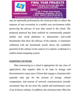 may be optionally performed by the cloud provider to reduce the 
expense of user revocation in a mobile user environment while 
preserving the privacy of user data stored in the cloud. The 
proposed protocol has been realized on commercially popular 
mobile and cloud platforms to demonstrate real-world 
benchmarks that show the efficacy of the scheme. A simulation 
calibrated with the benchmark results shows the scalability 
potential of the scheme in the context of a realistic workload in a 
mobile cloud computing system. 
EXISTING SYSTEM: 
Data outsourcing to a cloud is appropriate for any class of 
applications that requires data to be kept in storage and 
disseminated to many users. Clients that engage a cloud provider 
typically only pay for the amount of storage, related 
computation, and amount of network communication actually 
consumed; they do not incur the capital and maintenance costs 
of an in-house solution. In addition, the cloud provider offers the 
 