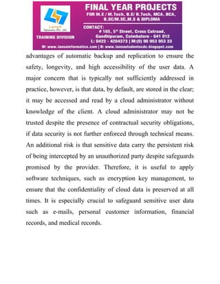advantages of automatic backup and replication to ensure the 
safety, longevity, and high accessibility of the user data. A 
major concern that is typically not sufficiently addressed in 
practice, however, is that data, by default, are stored in the clear; 
it may be accessed and read by a cloud administrator without 
knowledge of the client. A cloud administrator may not be 
trusted despite the presence of contractual security obligations, 
if data security is not further enforced through technical means. 
An additional risk is that sensitive data carry the persistent risk 
of being intercepted by an unauthorized party despite safeguards 
promised by the provider. Therefore, it is useful to apply 
software techniques, such as encryption key management, to 
ensure that the confidentiality of cloud data is preserved at all 
times. It is especially crucial to safeguard sensitive user data 
such as e-mails, personal customer information, financial 
records, and medical records. 
 