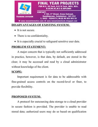 DISADVANTAGES OF EXISTING SYSTEM: 
· It is not secure. 
· There is no confidentiality. 
· It is especially crucial to safeguard sensitive user data. 
PROBLEM STATEMENT: 
A major concern that is typically not sufficiently addressed 
in practice, however, is that data, by default, are stored in the 
clear; it may be accessed and read by a cloud administrator 
without knowledge of the client. 
SCOPE: 
Important requirement is for data to be addressable with 
fine-grained access controls on the record-level or finer, to 
provide flexibility. 
PROPOSED SYSTEM: 
A protocol for outsourcing data storage to a cloud provider 
in secure fashion is provided. The provider is unable to read 
stored data; authorized users may do so based on qualification 
 