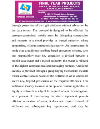 through possession of the right attributes without arbitration by 
the data owner. The protocol is designed to be efficient for 
resource-constrained mobile users by delegating computation 
and requests to a cloud provider or trusted authority, where 
appropriate, without compromising security. An improvement is 
made over a traditional attribute based encryption scheme, such 
that responsibility over key generation is divided between a 
mobile data owner and a trusted authority; the owner is relieved 
of the highest computational and messaging burdens. Additional 
security is provided through a group keying mechanism; the data 
owner controls access based on the distribution of an additional 
secret key, beyond possession of the required attributes. This 
additional security measure is an optional variant applicable to 
highly sensitive data subject to frequent access. Re-encryption, 
as a process of transforming the stored ciphertext, permits 
efficient revocation of users; it does not require removal of 
attributes and subsequent key regeneration, and may be 
 