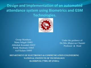 Design and implementation of an automated
attendance system using Biometrics and GSM
Technologies.
DEPARTMENT OF ELECTRONICS & COMMUNICATION ENGINEERING
NATIONAL INSTITUTE OF TECHNOLOGY
HAMIRPUR-177005, HP (INDIA)
1
Group Members:
Manu Sehgal-10401
Abhishek Koundal-10422
Pratik Meshram-10465
Asif Kalam-10495
Under the guidance of-
Dr.(Mrs.)Rajeevan Chandel
Professor & Head
 