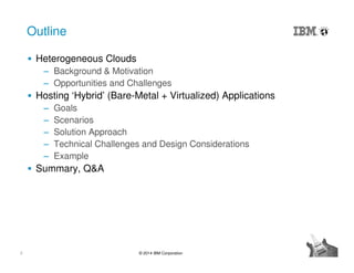 2 © 2014 IBM Corporation
Outline
Heterogeneous Clouds
‒ Background & Motivation
‒ Opportunities and Challenges
Hosting ‘Hybrid’ (Bare-Metal + Virtualized) Applications
‒ Goals
‒ Scenarios
‒ Solution Approach
‒ Technical Challenges and Design Considerations
‒ Example
Summary, Q&A
 