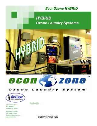 EconOzone HYBRID

                                       HYBRID
                                       Ozone Laundry Systems




                             Distributed by:
129 Fieldview Drive
P. O. Box 455
Versailles, KY 40383

Phone: 859-873-1341
Fax: 859-873-9196
E-mail: info@articlean.com
www.articlean.com                         PATENT PENDING
 