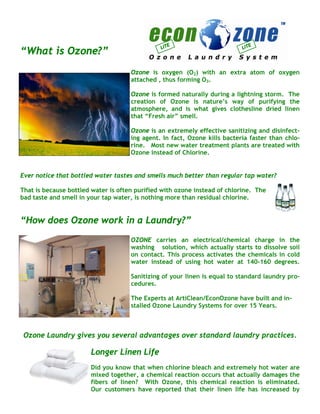 LI TE                       LI TE
“What is Ozone?”
                                     Ozone is oxygen (O2) with an extra atom of oxygen
                                     attached , thus forming O3.

                                     Ozone is formed naturally during a lightning storm. The
                                     creation of Ozone is nature’s way of purifying the
                                     atmosphere, and is what gives clothesline dried linen
                                     that “Fresh air” smell.

                                     Ozone is an extremely effective sanitizing and disinfect-
                                     ing agent. In fact, Ozone kills bacteria faster than chlo-
                                     rine. Most new water treatment plants are treated with
                                     Ozone instead of Chlorine.


Ever notice that bottled water tastes and smells much better than regular tap water?

That is because bottled water is often purified with ozone instead of chlorine. The
bad taste and smell in your tap water, is nothing more than residual chlorine.


“How does Ozone work in a Laundry?”
                                     OZONE carries an electrical/chemical charge in the
                                     washing solution, which actually starts to dissolve soil
                                     on contact. This process activates the chemicals in cold
                                     water instead of using hot water at 140-160 degrees.

                                     Sanitizing of your linen is equal to standard laundry pro-
                                     cedures.

                                     The Experts at ArtiClean/EconOzone have built and in-
                                     stalled Ozone Laundry Systems for over 15 Years.



 Ozone Laundry gives you several advantages over standard laundry practices.

                       Longer Linen Life
                       Did you know that when chlorine bleach and extremely hot water are
                       mixed together, a chemical reaction occurs that actually damages the
                       fibers of linen? With Ozone, this chemical reaction is eliminated.
                       Our customers have reported that their linen life has increased by
 