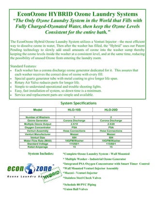 EconOzone HYBRID Ozone Laundry Systems
 “The Only Ozone Laundry System in the World that Fills with
  Fully Charged-Ozonated Water, then keep the Ozone Levels
               Consistent for the entire bath.”
The EconOzone Hybrid Ozone Laundry System utilizes a Venturi Injector - the most efficient
way to dissolve ozone in water, Then after the washer has filled, the “Hybrid” uses our Patent
Pending technology to slowly add small amounts of ozone into the washer sump thereby
keeping the ozone levels inside the washer at a consistent level, and at the same time, reducing
the possibility of unused Ozone from entering the laundry room.

Standard Features:
• Each washer has a corona discharge ozone generator dedicated for it. This assures that
   each washer receives the correct dose of ozone with every fill.
• Special quartz generator tube with metal coating to give longer life span.
• Rotary Air Valve reduces parts for longer life.
• Simple to understand operational and trouble shooting lights.
• Easy, fast installation of system, so down time is a minimum.
• Service and replacement parts are simple and available.


                                    System Specifications
                Model                    HLO-10S                     HLO-20D

          Number of Washers                 1                            2
           Ozone Generator           Corona Discharge             Corona Discharge
         Multiple Ozone Output            2.5/10                       2.5/20
         Oxygen Concentrator               PSA                          PSA
           Venturi Assembly          Hose Connections             Hose Connections
         Venturi Manufacturer             Mazzei                       Mazzei
              Venturi Size                 684                          684
         Water Flow Rate (MAX)        10GPM/Washer                 10GPM/Washer
           Standard Voltage              115/60/1                     115/60/1
           Rated Amperage                   15                           15

            System Includes:         *Complete Ozone Laundry System - Wall Mounted
                                     * Multiple Washer - Industrial Ozone Generator
                                     *Integrated PSA Oxygen Concentrator with Smart Timer Control
                                     *Wall Mounted Venturi Injector Assembly
                               D
                           BRI
                                     *Mazzei - Venturi Injector
                        HY           *Stainless Steel Check Valves

                                     *Schedule 80 PVC Piping
                                     *Union Ball Valves
 