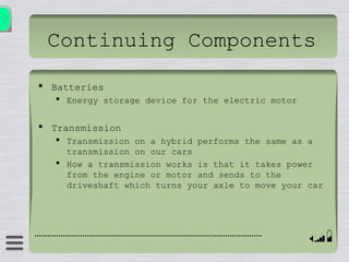 Continuing Components
 Batteries
 Energy storage device for the electric motor
 Transmission
 Transmission on a hybrid performs the same as a
transmission on our cars
 How a transmission works is that it takes power
from the engine or motor and sends to the
driveshaft which turns your axle to move your car
 