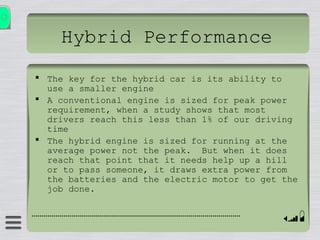 Hybrid Performance
 The key for the hybrid car is its ability to
use a smaller engine
 A conventional engine is sized for peak power
requirement, when a study shows that most
drivers reach this less than 1% of our driving
time
 The hybrid engine is sized for running at the
average power not the peak. But when it does
reach that point that it needs help up a hill
or to pass someone, it draws extra power from
the batteries and the electric motor to get the
job done.
 