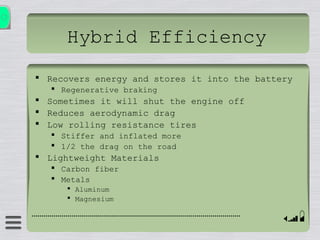 Hybrid Efficiency
 Recovers energy and stores it into the battery
 Regenerative braking
 Sometimes it will shut the engine off
 Reduces aerodynamic drag
 Low rolling resistance tires
 Stiffer and inflated more
 1/2 the drag on the road
 Lightweight Materials
 Carbon fiber
 Metals
 Aluminum
 Magnesium
 