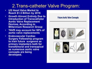 2.Trans-catheter Valve Program: 
• US Heart Valve Market to
Reach $1.5 Billion by 2016
• Growth Almost Entirely Due to
Introduction of Transcatheter
Aortic Valve Replacement
Devices, According to
Millennium Research Group
• TAVR may account for 50% of
aortic valve replacements
• Endovascular Cardiac
Surgery Fellowship program
to train future surgeons as
primary implanters both for
transfemoral and transapical
as numerous aortic valve
concepts are being
developed.
 