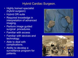 Hybrid Cardiac Surgeon.
• Highly trained specialist
(hybrid surgeon)
• Hybrid OR suite
• Required knowledge in
interpretation of advanced
imaging.
• Perform image guided
surgical procedures.
• Familiar with access
• Familiar with devices and
technology.
• Able to deal with
complications.
• Ability to develop a
surveillance program for
patients.
 