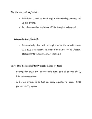 Electric motor drive/assist:

           Additional power to assist engine accelerating, passing and
           up-hill driving.
           So, allows smaller and more efficient engine to be used.



  Automatic Start/Shutoff:

           Automatically shuts off the engine when the vehicle comes
           to a stop and restarts it when the accelerator is pressed.
           This prevents the accelerator is pressed.



Some EPA (Environmental Protection Agency) facts:

  • Every gallon of gasoline your vehicle burns puts 20 pounds of CO 2
     into the atmosphere.

  • A 5 mpg difference in fuel economy equates to about 2,800
     pounds of CO2 a year.
 