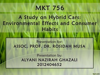 MKT 756
A Study on Hybrid Cars:
Environmental Effects and Consumer
Habits
Presentation for:

ASSOC. PROF. DR. ROSIDAH MUSA
Presentation by:

ALYANI NAZIRAH GHAZALI
2012404652

 