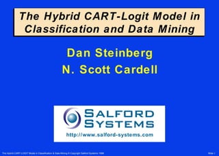 The Hybrid CART-Logit Model in
               Classification and Data Mining

                                                       Dan Steinberg
                                                      N. Scott Cardell




                                                          http://www.salford-systems.com


The Hybrid CART-LOGIT Model in Classification & Data Mining © Copyright Salford Systems 1998   Slide 1
 