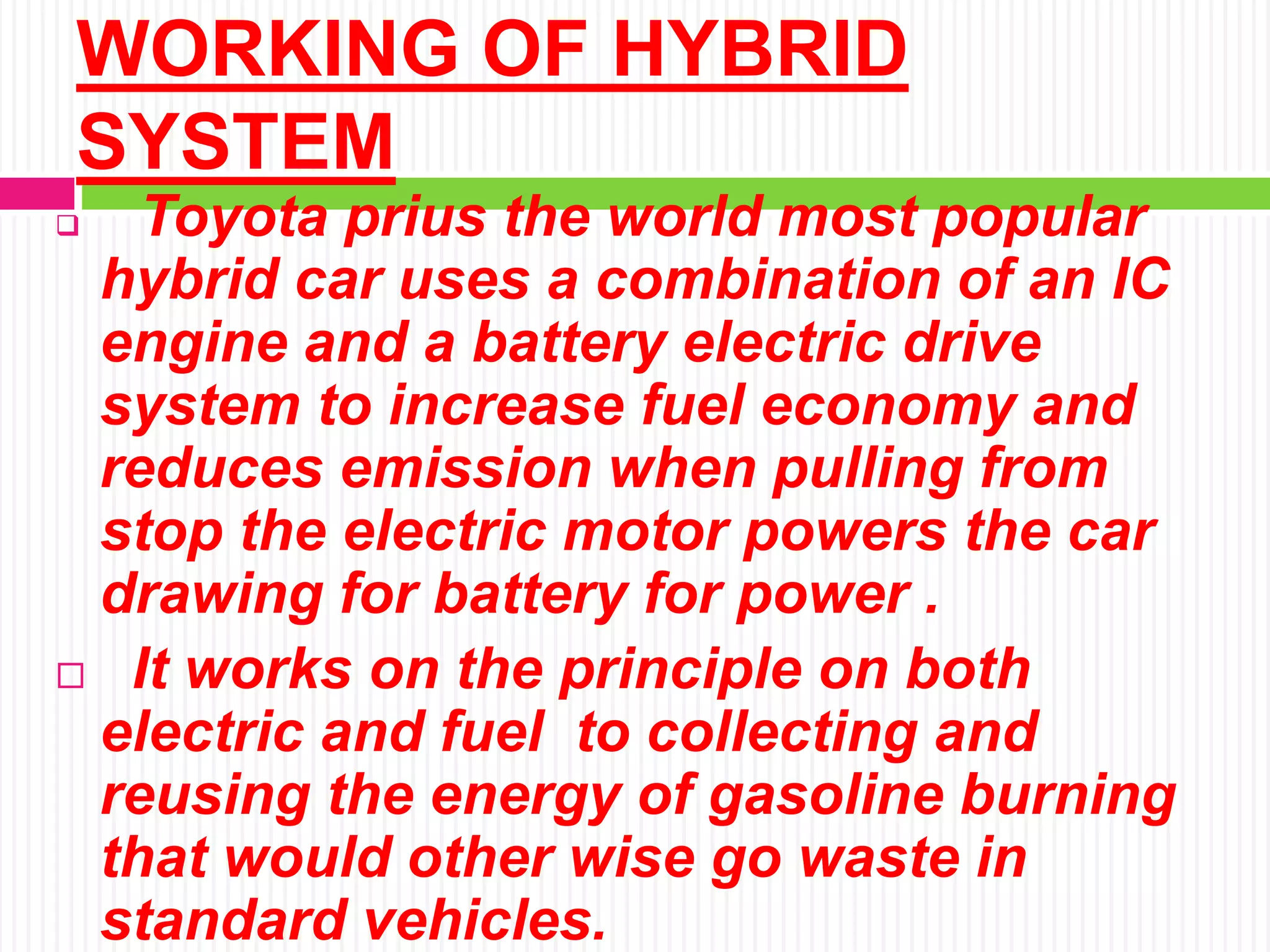 WORKING OF HYBRID
SYSTEM
 Toyota prius the world most popular
hybrid car uses a combination of an IC
engine and a battery electric drive
system to increase fuel economy and
reduces emission when pulling from
stop the electric motor powers the car
drawing for battery for power .
 It works on the principle on both
electric and fuel to collecting and
reusing the energy of gasoline burning
that would other wise go waste in
standard vehicles.
 