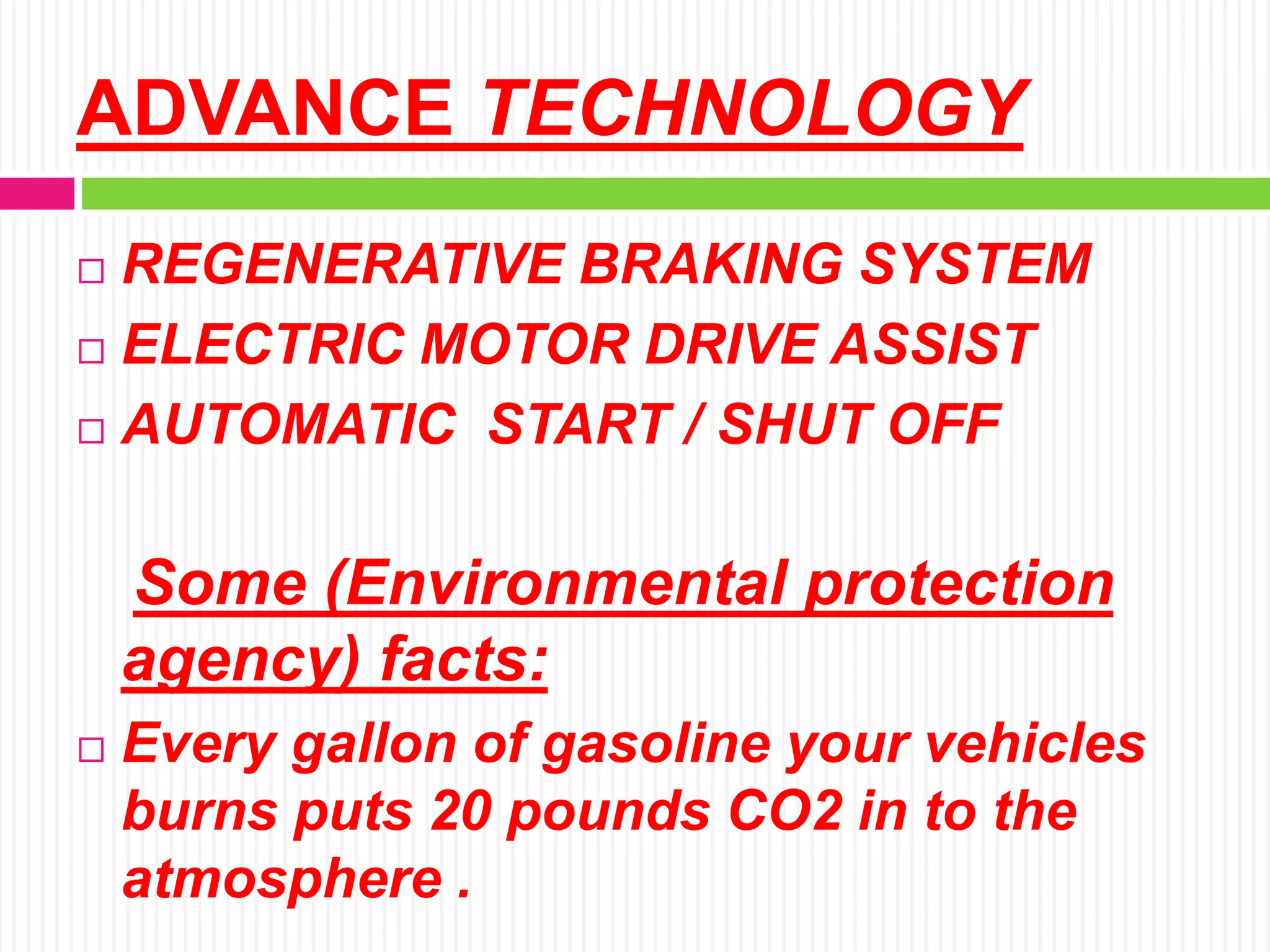 ADVANCE TECHNOLOGY
 REGENERATIVE BRAKING SYSTEM
 ELECTRIC MOTOR DRIVE ASSIST
 AUTOMATIC START / SHUT OFF
Some (Environmental protection
agency) facts:
 Every gallon of gasoline your vehicles
burns puts 20 pounds CO2 in to the
atmosphere .
 