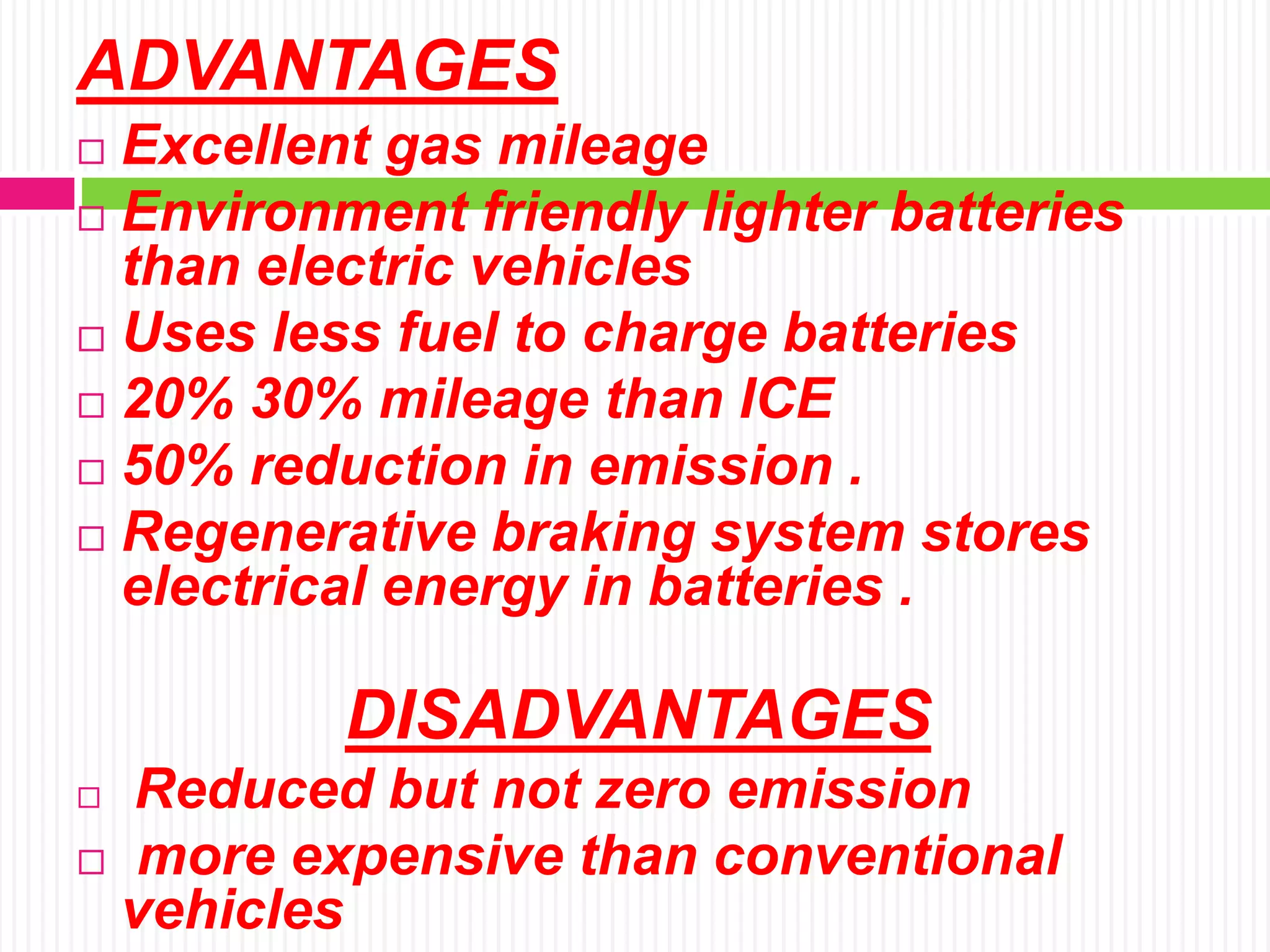 ADVANTAGES
 Excellent gas mileage
 Environment friendly lighter batteries
than electric vehicles
 Uses less fuel to charge batteries
 20% 30% mileage than ICE
 50% reduction in emission .
 Regenerative braking system stores
electrical energy in batteries .
DISADVANTAGES
 Reduced but not zero emission
 more expensive than conventional
vehicles
 
