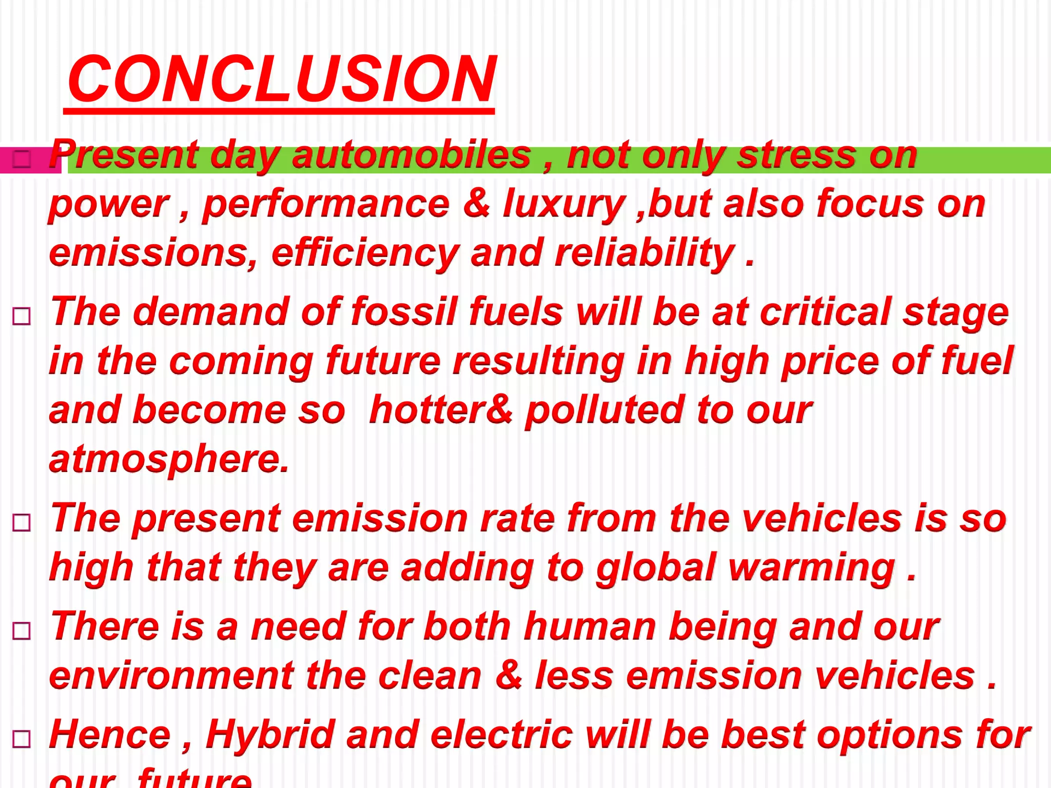 CONCLUSION
 Present day automobiles , not only stress on
power , performance & luxury ,but also focus on
emissions, efficiency and reliability .
 The demand of fossil fuels will be at critical stage
in the coming future resulting in high price of fuel
and become so hotter& polluted to our
atmosphere.
 The present emission rate from the vehicles is so
high that they are adding to global warming .
 There is a need for both human being and our
environment the clean & less emission vehicles .
 Hence , Hybrid and electric will be best options for
 